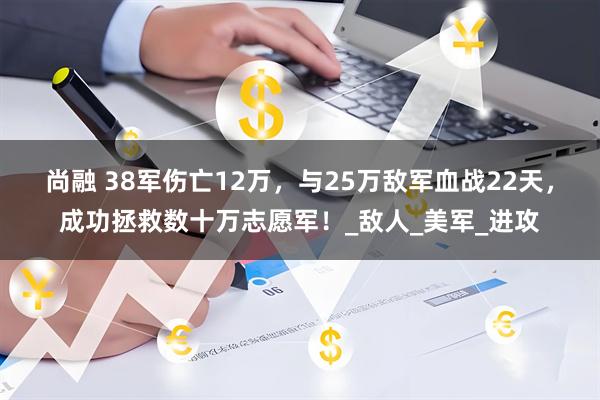 尚融 38军伤亡12万,与25万敌军血战22天,成功拯救数十万志愿军!_敌人_美军_进攻