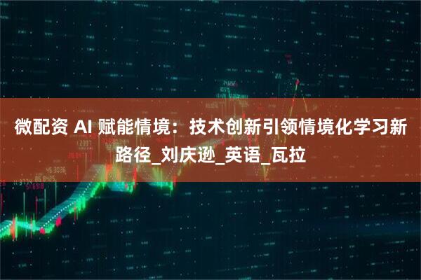 微配资 AI 赋能情境：技术创新引领情境化学习新路径_刘庆逊_英语_瓦拉