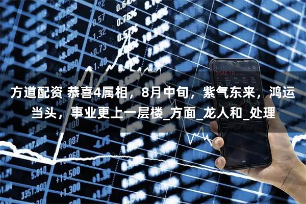 方道配资 恭喜4属相,8月中旬,紫气东来,鸿运当头,事业更上一层楼_方面_龙人和_处理