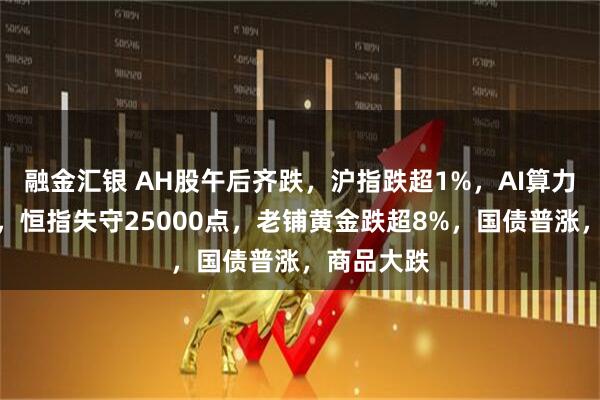 融金汇银 AH股午后齐跌,沪指跌超1%,AI算力逆势活跃,恒指失守25000点,老铺黄金跌超8%,国债普涨,商品大跌