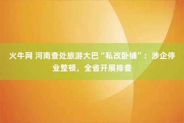 火牛网 河南查处旅游大巴“私改卧铺”：涉企停业整顿，全省开展排查