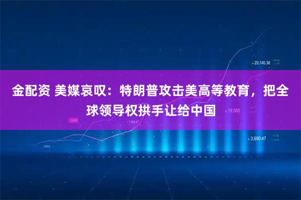 金配资 美媒哀叹：特朗普攻击美高等教育，把全球领导权拱手让给中国
