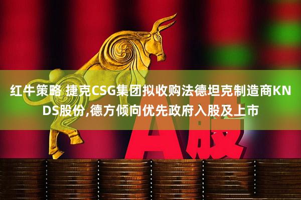 红牛策略 捷克CSG集团拟收购法德坦克制造商KNDS股份,德方倾向优先政府入股及上市