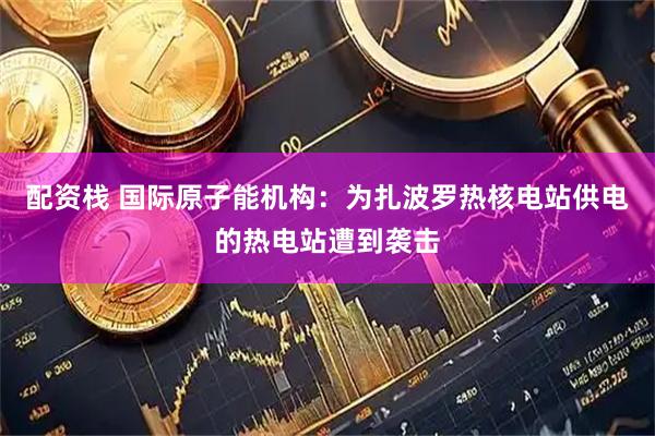 配资栈 国际原子能机构：为扎波罗热核电站供电的热电站遭到袭击