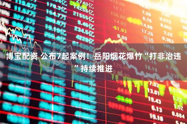 博宝配资 公布7起案例!岳阳烟花爆竹“打非治违”持续推进