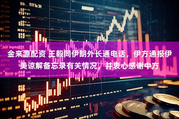 金来源配资 王毅同伊朗外长通电话，伊方通报伊美谅解备忘录有关情况，并衷心感谢中方
