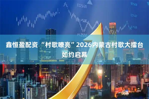 鑫恒盈配资 “村歌嘹亮”2026内蒙古村歌大擂台如约启幕