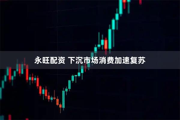 永旺配资 下沉市场消费加速复苏