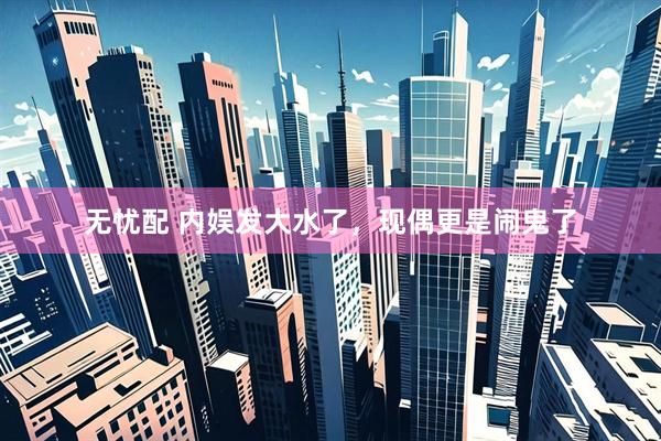 无忧配 内娱发大水了，现偶更是闹鬼了