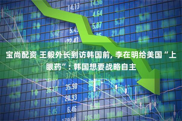宝尚配资 王毅外长到访韩国前, 李在明给美国“上眼药”: 韩国想要战略自主