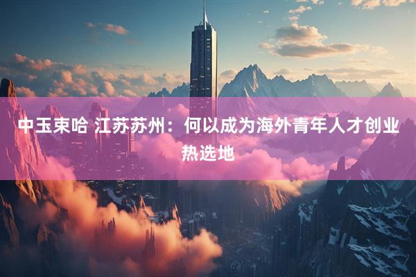 中玉束哈 江苏苏州：何以成为海外青年人才创业热选地