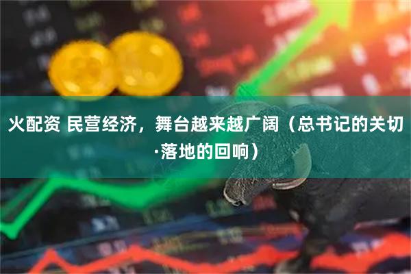 火配资 民营经济,舞台越来越广阔(总书记的关切·落地的回响)